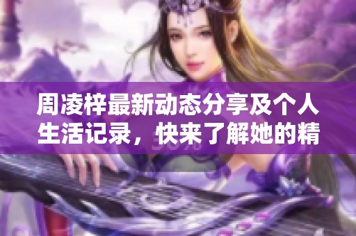 周凌梓最新动态分享及个人生活记录，快来了解她的精彩瞬间