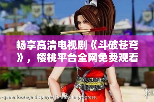 畅享高清电视剧《斗破苍穹》，樱桃平台全网免费观看！
