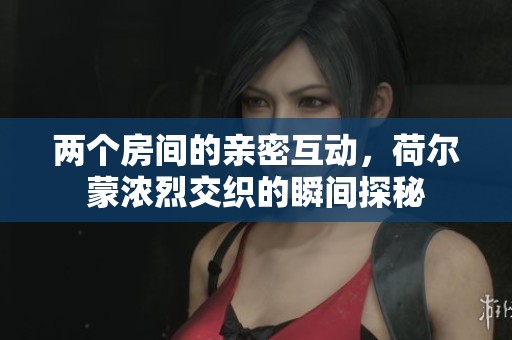 两个房间的亲密互动，荷尔蒙浓烈交织的瞬间探秘