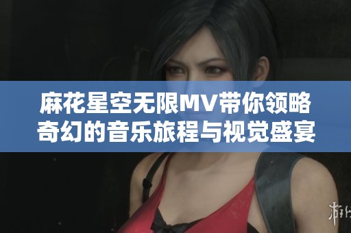 麻花星空无限MV带你领略奇幻的音乐旅程与视觉盛宴