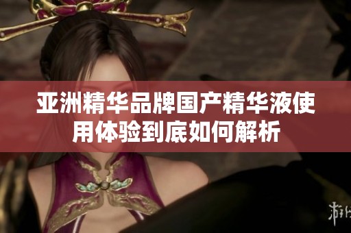 亚洲精华品牌国产精华液使用体验到底如何解析