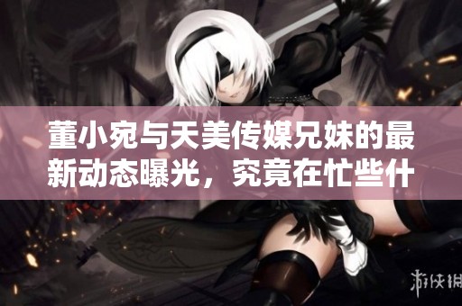 董小宛与天美传媒兄妹的最新动态曝光，究竟在忙些什么呢