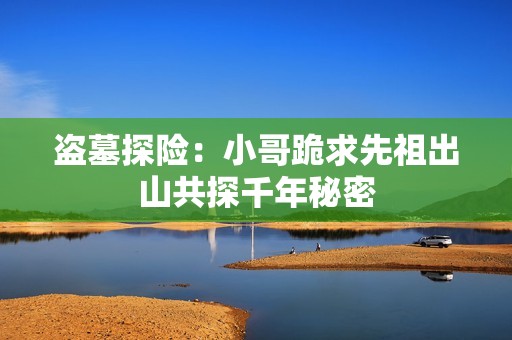 盗墓探险：小哥跪求先祖出山共探千年秘密