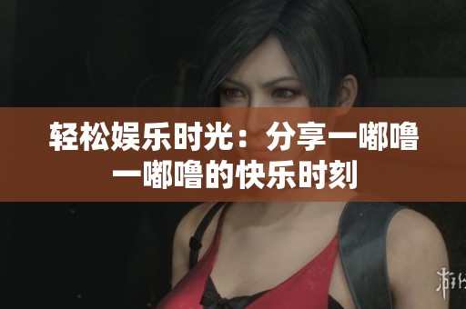 轻松娱乐时光：分享一嘟噜一嘟噜的快乐时刻