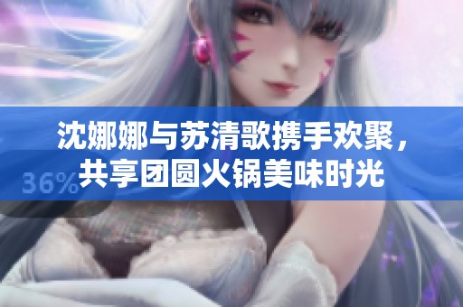 沈娜娜与苏清歌携手欢聚，共享团圆火锅美味时光