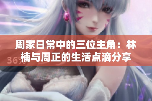 周家日常中的三位主角：林楠与周正的生活点滴分享
