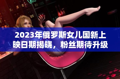 2023年俄罗斯女儿国新上映日期揭晓，粉丝期待升级