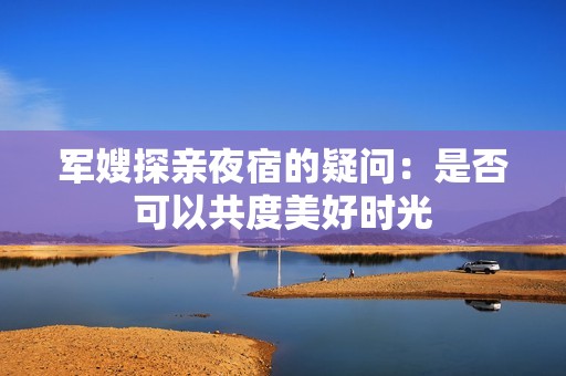 军嫂探亲夜宿的疑问：是否可以共度美好时光