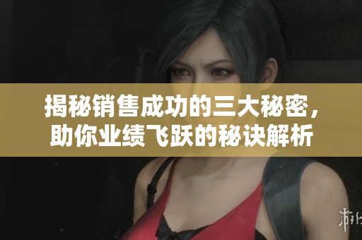揭秘销售成功的三大秘密，助你业绩飞跃的秘诀解析