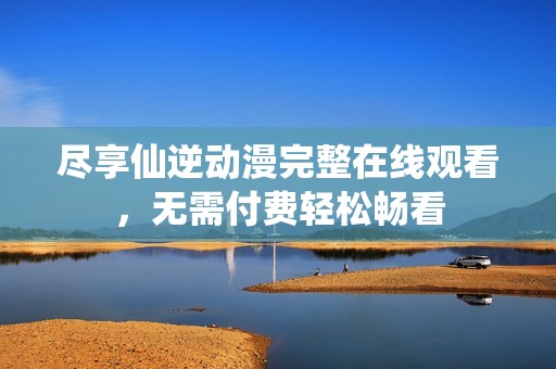 尽享仙逆动漫完整在线观看，无需付费轻松畅看