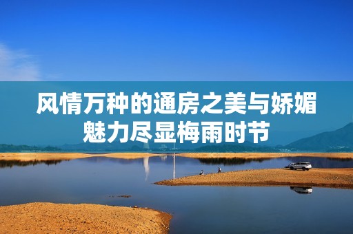 风情万种的通房之美与娇媚魅力尽显梅雨时节