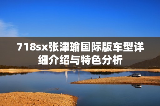718sx张津瑜国际版车型详细介绍与特色分析