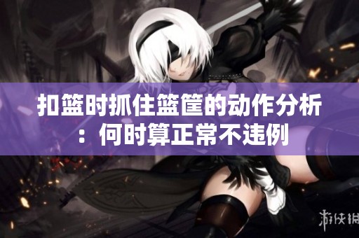 扣篮时抓住篮筐的动作分析：何时算正常不违例