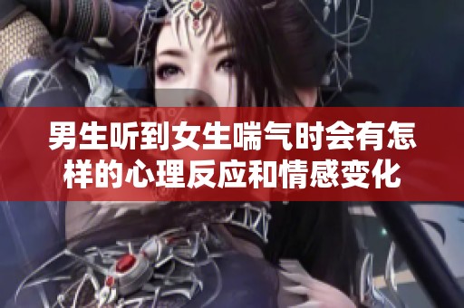 男生听到女生喘气时会有怎样的心理反应和情感变化