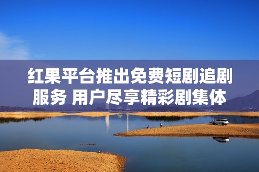 红果平台推出免费短剧追剧服务 用户尽享精彩剧集体验