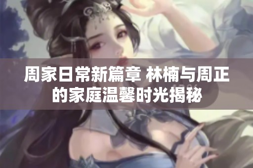 周家日常新篇章 林楠与周正的家庭温馨时光揭秘