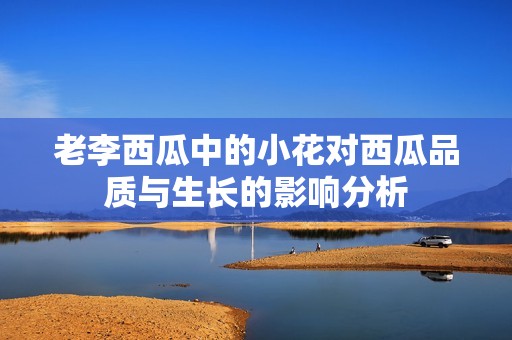 老李西瓜中的小花对西瓜品质与生长的影响分析