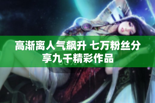 高渐离人气飙升 七万粉丝分享九千精彩作品