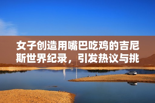 女子创造用嘴巴吃鸡的吉尼斯世界纪录，引发热议与挑战