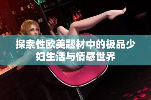 探索性欧美题材中的极品少妇生活与情感世界 探索性欧美题材中的极品少妇生活与情感世界
