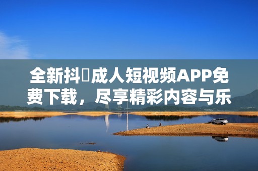 全新抖抈成人短视频APP免费下载，尽享精彩内容与乐趣