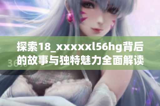 探索18_xxxxxl56hg背后的故事与独特魅力全面解读