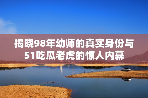 揭晓98年幼师的真实身份与51吃瓜老虎的惊人内幕