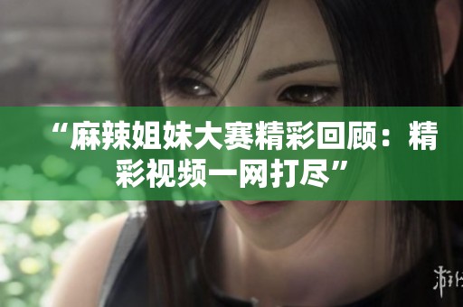 “麻辣姐妹大赛精彩回顾：精彩视频一网打尽”