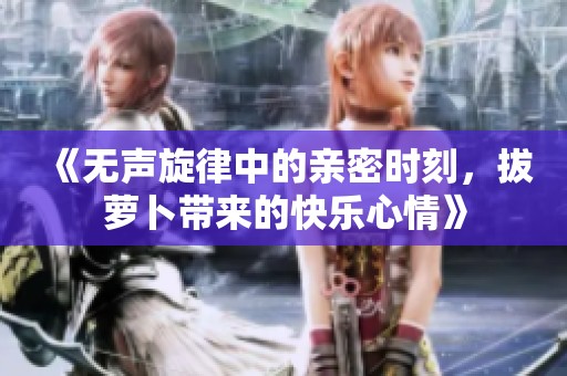《无声旋律中的亲密时刻，拔萝卜带来的快乐心情》
