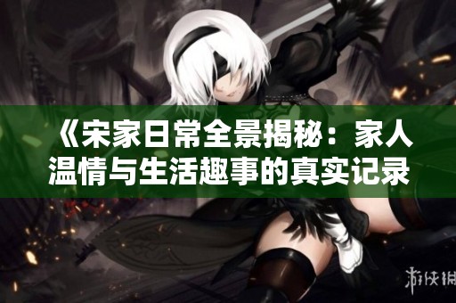 《宋家日常全景揭秘：家人温情与生活趣事的真实记录》