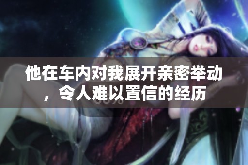 他在车内对我展开亲密举动，令人难以置信的经历