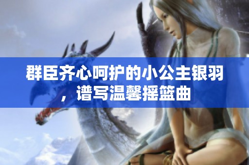群臣齐心呵护的小公主银羽，谱写温馨摇篮曲