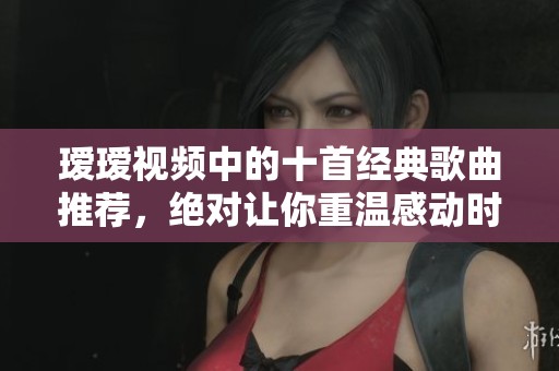 瑷瑷视频中的十首经典歌曲推荐，绝对让你重温感动时刻
