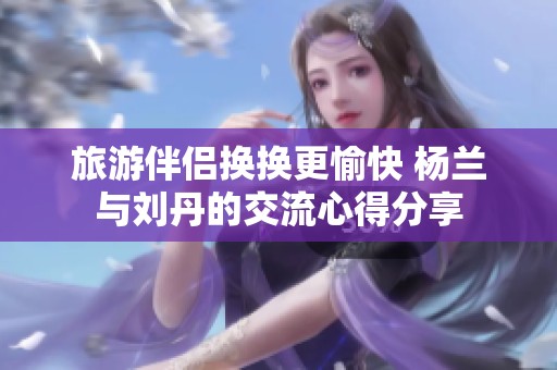 旅游伴侣换换更愉快 杨兰与刘丹的交流心得分享