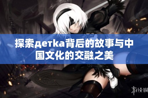 探索детka背后的故事与中国文化的交融之美