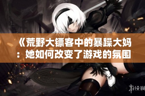 《荒野大镖客中的暴躁大妈：她如何改变了游戏的氛围》