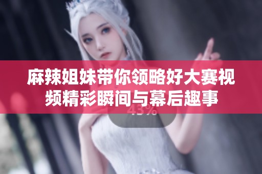 麻辣姐妹带你领略好大赛视频精彩瞬间与幕后趣事