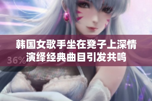 韩国女歌手坐在凳子上深情演绎经典曲目引发共鸣