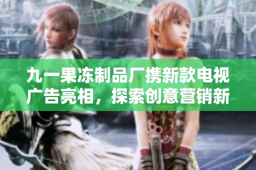九一果冻制品厂携新款电视广告亮相，探索创意营销新风尚