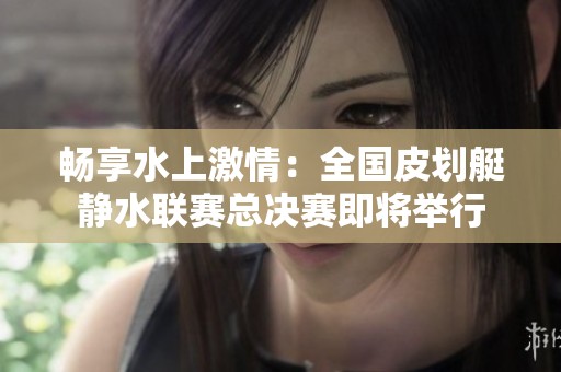 畅享水上激情：全国皮划艇静水联赛总决赛即将举行