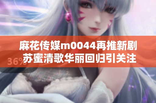 麻花传媒m0044再推新剧 苏蜜清歌华丽回归引关注