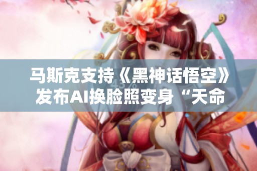 马斯克支持《黑神话悟空》 发布AI换脸照变身“天命人”引热议