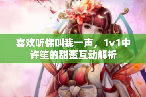 喜欢听你叫我一声，1v1中许笙的甜蜜互动解析