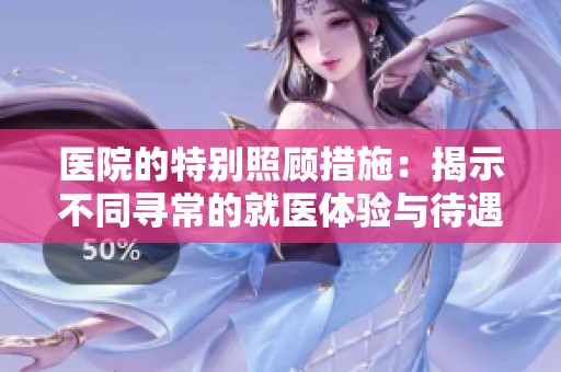 医院的特别照顾措施：揭示不同寻常的就医体验与待遇