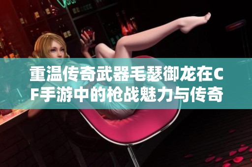 重温传奇武器毛瑟御龙在CF手游中的枪战魅力与传奇