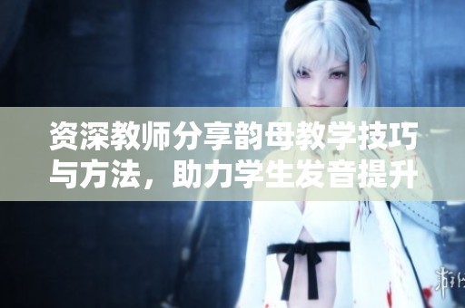 资深教师分享韵母教学技巧与方法，助力学生发音提升