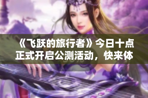 《飞跃的旅行者》今日十点正式开启公测活动，快来体验新冒险！