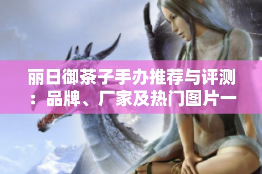 丽日御茶子手办推荐与评测：品牌、厂家及热门图片一览