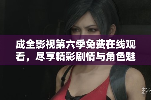 成全影视第六季免费在线观看，尽享精彩剧情与角色魅力