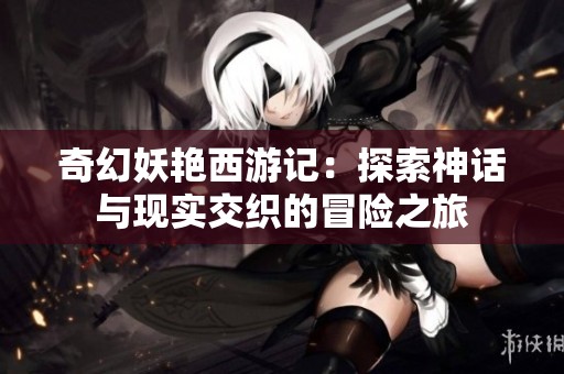 奇幻妖艳西游记：探索神话与现实交织的冒险之旅